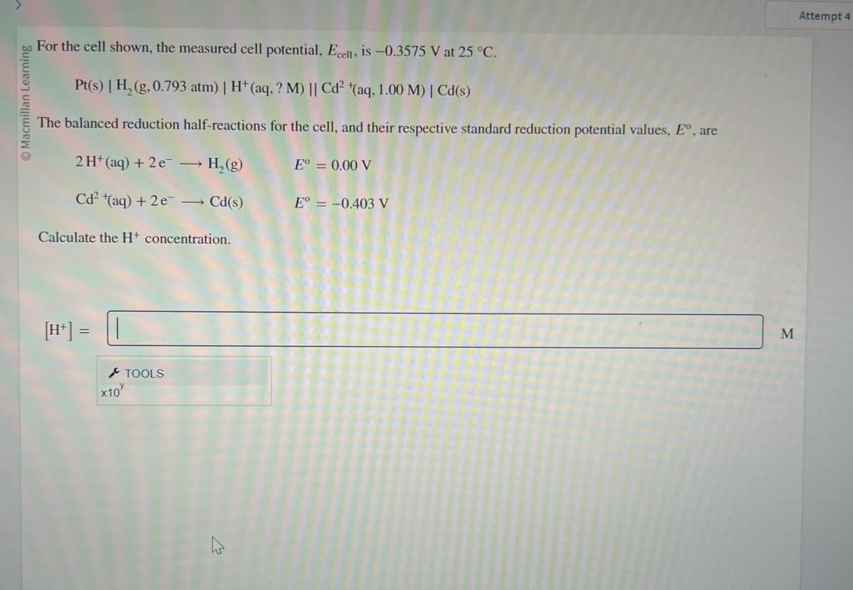 © Macmillan Learning
For the cell shown, the measured cell potential, Ecell, is -0.3575 V at 25 °C.
Pt(s) | H₂(g,0.793 atm) | H+ (aq, ? M) || Cd² (aq, 1.00 M) | Cd(s)
The balanced reduction half-reactions for the cell, and their respective standard reduction potential values, Eº, are
2 H+ (aq) + 2e → H₂(g)
Cd² (aq) + 2e → Cd(s)
Calculate the H+ concentration.
[H+] = ||
x10
TOOLS
E° = 0.00 V
E° = -0.403 V
M
Attempt 4