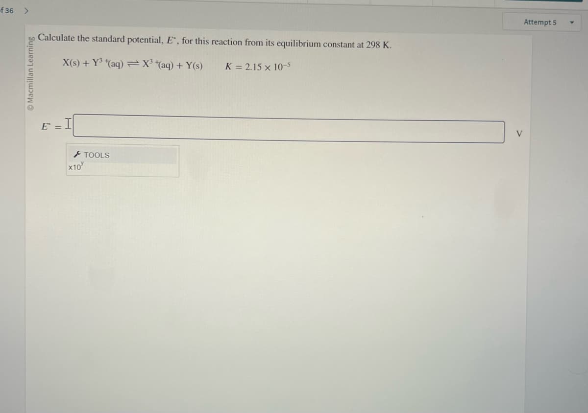 -f36
>
Macmillan Learning
Calculate the standard potential, E, for this reaction from its equilibrium constant at 298 K.
X(s) + Y³(aq) = X³ + (aq) + Y(s)
K = 2.15 x 10-5
E =
x10
TOOLS
Attempt 5
V