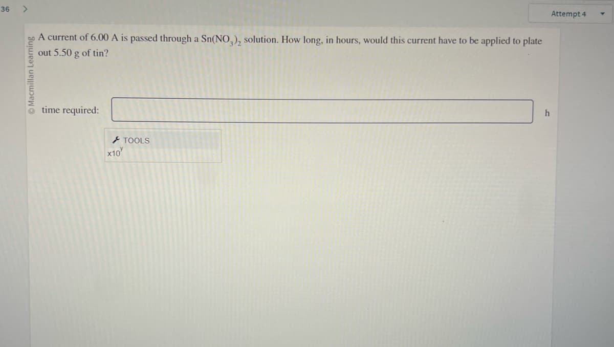 36
>
Macmillan Learning
A current of 6.00 A is passed through a Sn(NO3), solution. How long, in hours, would this current have to be applied to plate
out 5.50 g of tin?
time required:
x10
TOOLS
h
Attempt 4