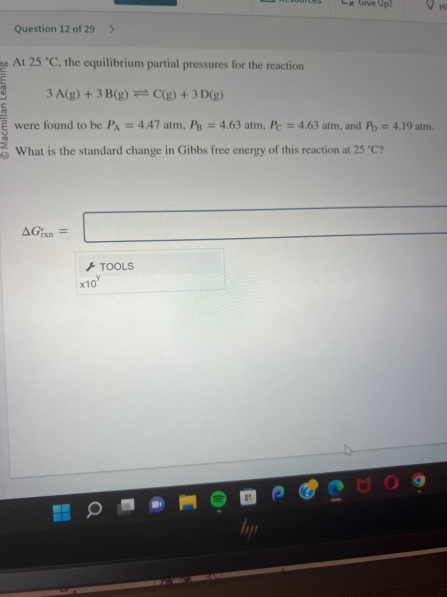 Question 12 of 29
AGixn=
>
At 25 °C, the equilibrium partial pressures for the reaction
3 A(g) + 3 B(g) = C(g) + 3D(g)
were found to be PA = 4.47 atm, PB = 4.63 atm, Pc = 4.63 atm, and PD = 4.19 atm.
What is the standard change in Gibbs free energy of this reaction at 25 °C?
x10
Lx Give Up?
TOOLS
HE