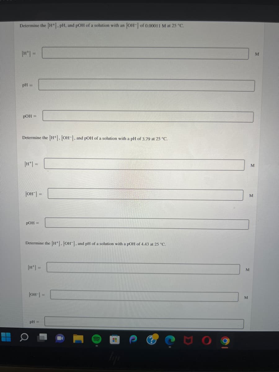 A
Determine the [H+], pH, and pOH of a solution with an [OH-] of 0.00011 M at 25 °C.
[H*] =
pH =
pOH =
Determine the [H+], [OH-], and pOH of a solution with a pH of 3.79 at 25 °C.
[H+] =
[OH-] =
pOH =
Determine the [H]. [OH-], and pH of a solution with a pOH of 4.43 at 25 °C.
[H+] =
[OH-] =
pH =
M
M
M
M
M