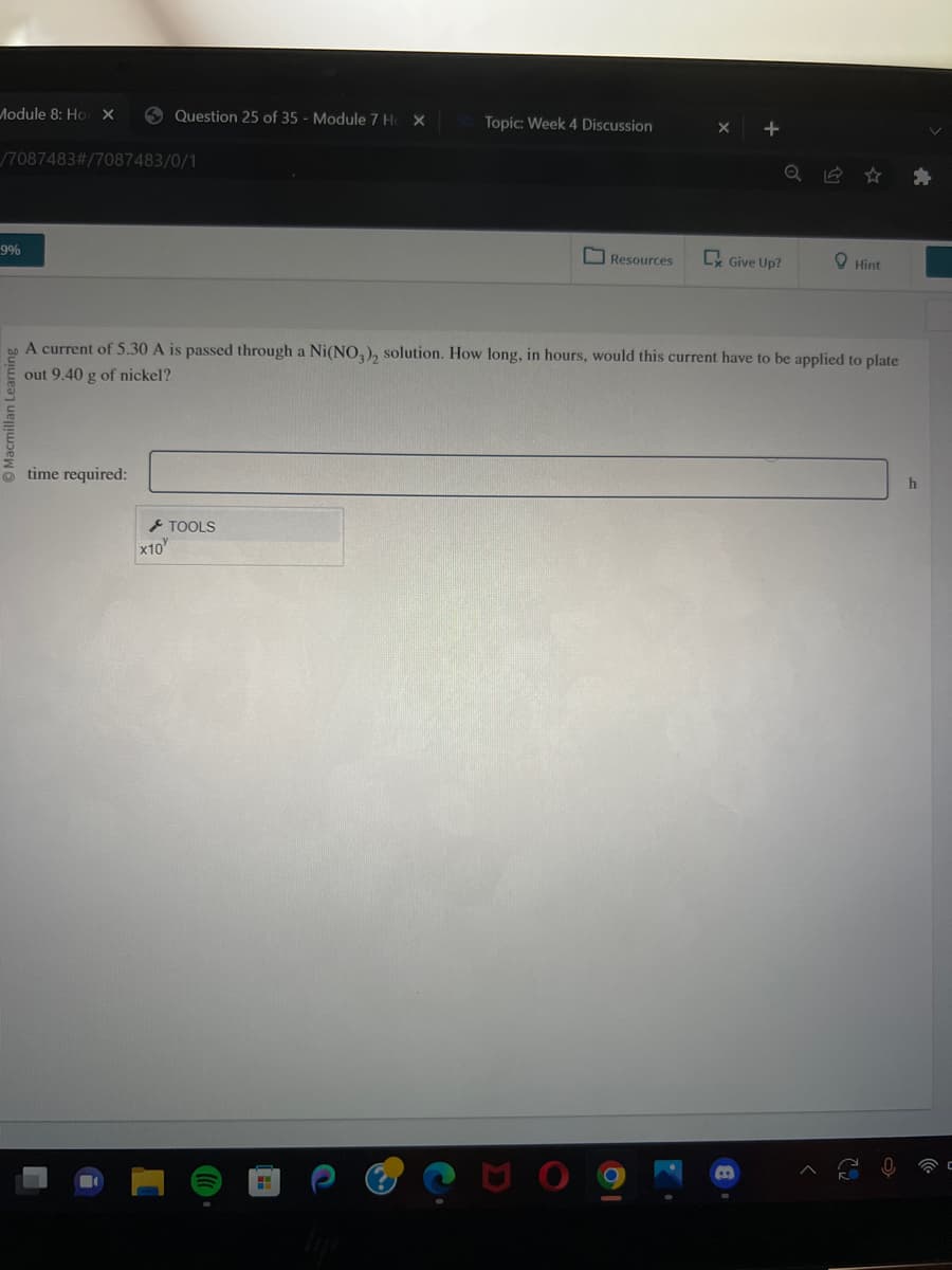 Module 8: Ho X
/7087483#/7087483/0/1
9%
Question 25 of 35 - Module 7 Ho X
time required:
x10
TOOLS
Topic: Week 4 Discussion
HI
Resources
A current of 5.30 A is passed through a Ni(NO3), solution. How long, in hours, would this current have to be applied to plate
out 9.40 g of nickel?
+
Ex Give Up?
Hint
ㄷ