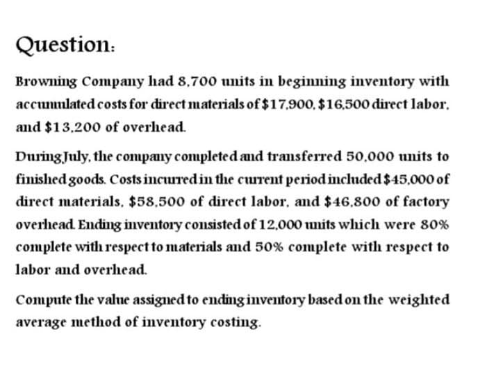 Question:
Browning Company had 8,700 units in beginning inventory with
accumulated costs for direct materials of $17,900, $16,500 direct labor.
and $13,200 of overhead.
During July, the company completed and transferred 50,000 units to
finished goods. Costs incurred in the current period included $45,000 of
direct materials, $58,500 of direct labor, and $46,800 of factory
overhead. Ending inventory consisted of 12,000 units which were 80%
complete with respect to materials and 50% complete with respect to
labor and overhead.
Compute the value assigned to ending inventory based on the weighted
average method of inventory costing.