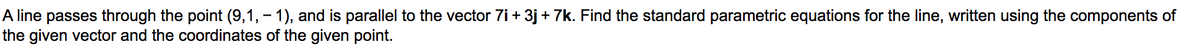 A line passes through the point (9,1, - 1), and is parallel to the vector 7i + 3j + 7k. Find the standard parametric equations for the line, written using the components of
the given vector and the coordinates of the given point.
