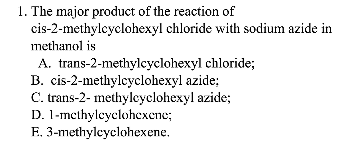 1. The major product of the reaction of
cis-2-methylcyclohexyl chloride with sodium azide in
methanol is
A. trans-2-methylcyclohexyl chloride;
B. cis-2-methylcyclohexyl azide;
C. trans-2- methylcyclohexyl azide;
D. 1-methylcyclohexene;
E. 3-methylcyclohexene.
