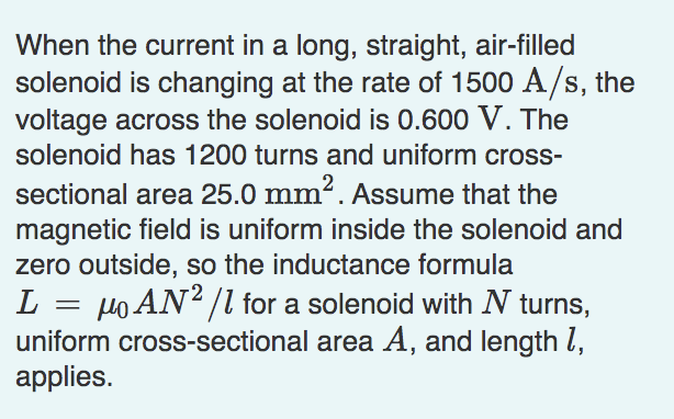 When the current in a long, straight, air-filled
solenoid is changing at the rate of 1500 A/s, the
voltage across the solenoid is 0.600 V. The
solenoid has 1200 turns and uniform cross-
sectional area 25.0 mm². Assume that the
magnetic field is uniform inside the solenoid and
zero outside, so the inductance formula
L = po AN? /l for a solenoid with N turns,
uniform cross-sectional area A, and length l,
applies.
