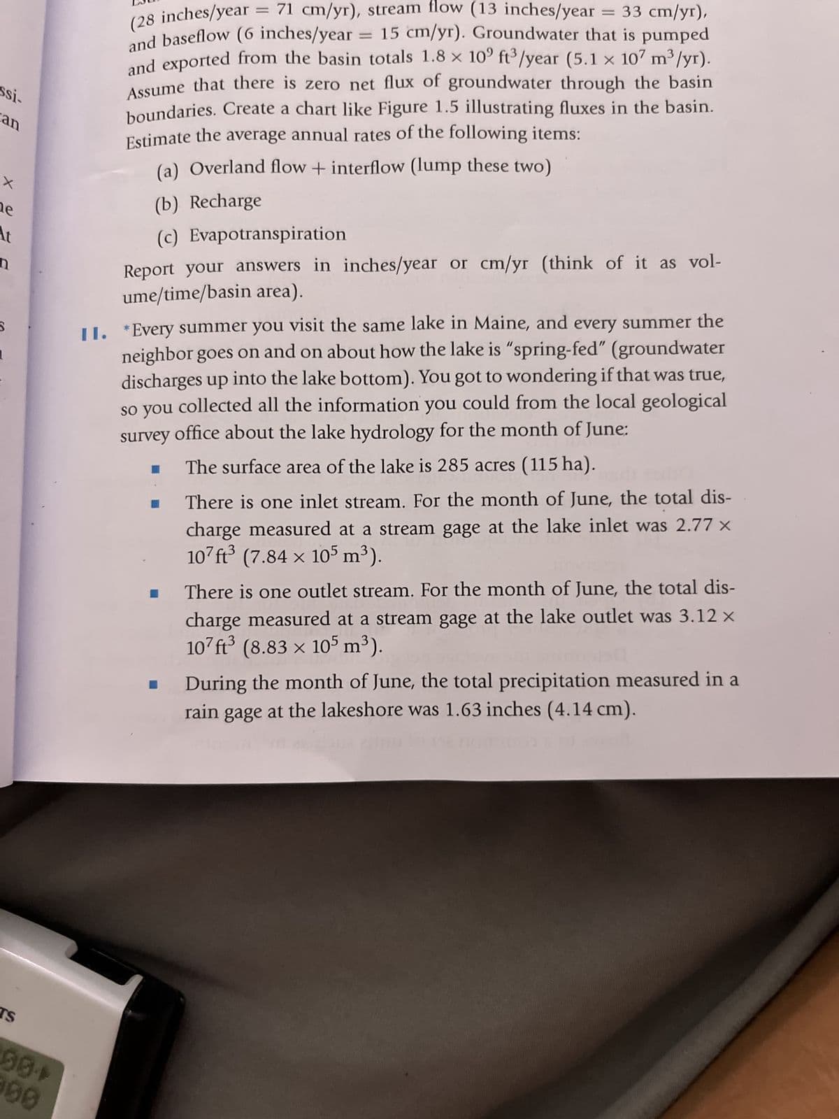 ssi-
can
X
he
At
n
S
TS
(28 inches/year
= 71 cm/yr), stream flow (13 inches/year = 33 cm/yr),
and baseflow (6 inches/year = 15 cm/yr). Groundwater that is pumped
and exported from the basin totals 1.8 x 10° ft³/year (5.1 × 107 m³/yr).
Assume that there is zero net flux of groundwater through the basin
boundaries. Create a chart like Figure 1.5 illustrating fluxes in the basin.
Estimate the average annual rates of the following items:
(a) Overland flow + interflow (lump these two)
(b) Recharge
(c) Evapotranspiration
Report your answers in inches/year or cm/yr (think of it as vol-
ume/time/basin area).
II. *Every summer you visit the same lake in Maine, and every summer the
neighbor goes on and on about how the lake is "spring-fed" (groundwater
discharges up into the lake bottom). You got to wondering if that was true,
so you collected all the information you could from the local geological
survey office about the lake hydrology for the month of June:
The surface area of the lake is 285 acres (115 ha).
☐
I
There is one inlet stream. For the month of June, the total dis-
charge measured at a stream gage at the lake inlet was 2.77 x
107 ft³ (7.84 x 105 m³).
There is one outlet stream. For the month of June, the total dis-
charge measured at a stream gage at the lake outlet was 3.12 x
107ft³ (8.83 x 105 m³).
During the month of June, the total precipitation measured in a
rain gage at the lakeshore was 1.63 inches (4.14 cm).