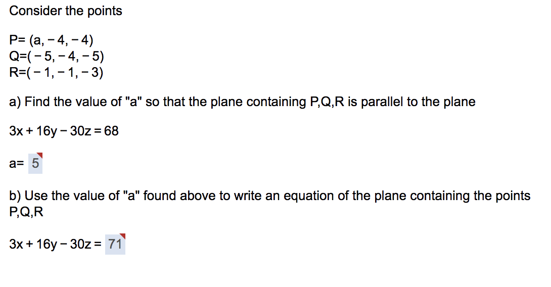 Consider the points
P= (a, - 4, - 4)
Q=(- 5, – 4, – 5)
R=(-1,- 1, - 3)
a) Find the value of "a" so that the plane containing P,Q,R is parallel to the plane
Зх + 16у - 30z%3D 68
a= 5
b) Use the value of "a" found above to write an equation of the plane containing the points
P,Q,R
Зх + 16у - 30z %3D 71
