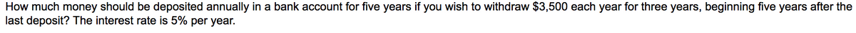 How much money should be deposited annually in a bank account for five years if you wish to withdraw $3,500 each year for three years, beginning five years after the
last deposit? The interest rate is 5% per year.
