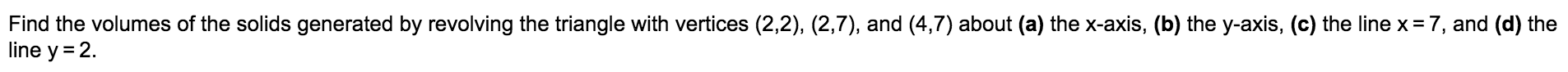 Find the volumes of the solids generated by revolving the triangle with vertices (2,2), (2,7), and (4,7) about (a) the x-axis, (b) the y-axis, (c) the line x = 7, and (d) the
line y = 2.
