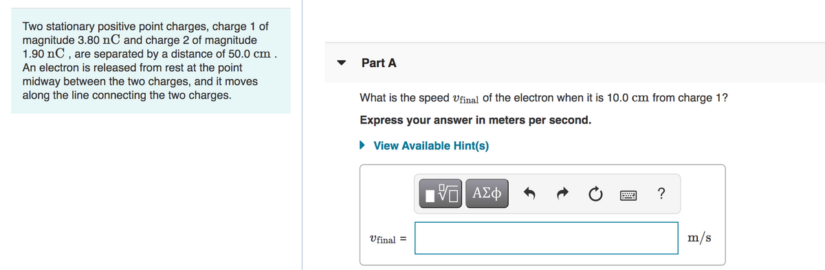 Two stationary positive point charges, charge 1 of
magnitude 3.80 nC and charge 2 of magnitude
1.90 nC , are separated by a distance of 50.0 cm .
An electron is released from rest at the point
midway between the two charges, and it moves
along the line connecting the two charges.
Part A
What is the speed Vfinal of the electron when it is 10.0 cm from charge 1?
Express your answer in meters per second.
• View Available Hint(s)
?
Ufinal =
m/s
