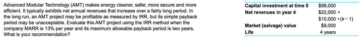 Advanced Modular Technology (AMT) makes energy cleaner, safer, more secure and more
efficient. It typically exhibits net annual revenues that increase over a fairly long period. In
the long run, an AMT project may be profitable as measured by IRR, but its simple payback
period may be unacceptable. Evaluate this AMT project using the IRR method when the
company MARR is 13% per year and its maximum allowable payback period is two years.
What is your recommendation?
$98,000
$2,000 +
Capital investment at time 0
Net revenues in year k
$10,000 • (k- 1)
$9,000
Market (salvage) value
Life
4 years
