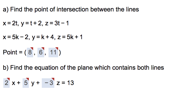 a) Find the point of intersection between the lines
x= 2t, y =t+ 2, z= 3t – 1
x = 5k – 2, y = k + 4, z = 5k + 1
Point = ( 8, 6, 11)
b) Find the equation of the plane which contains both lines
2 x + 5 y + - 3 z = 13
