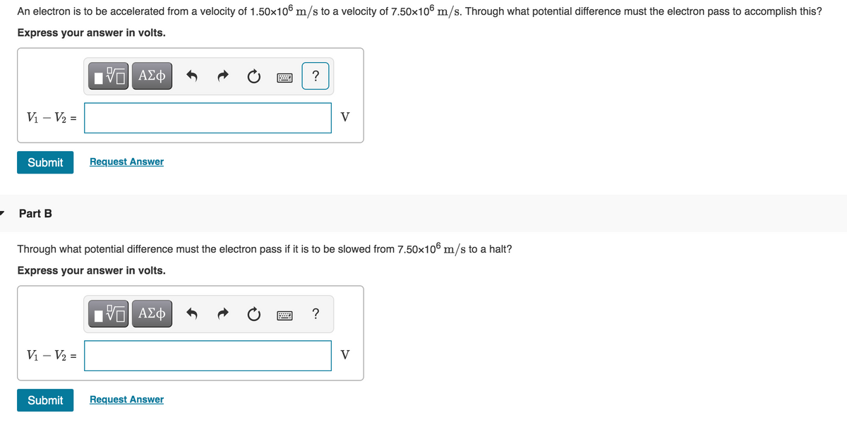 An electron is to be accelerated from a velocity of 1.50x106 m/s to a velocity of 7.50x106 m/s. Through what potential difference must the electron pass to accomplish this?
Express your answer in volts.
?
V – V2 =
V
Submit
Request Answer
Part B
Through what potential difference must the electron pass if it is to be slowed from 7.50x106 m/s to a halt?
Express your answer in volts.
?
Vi – V2 =
V
Submit
Request Answer
