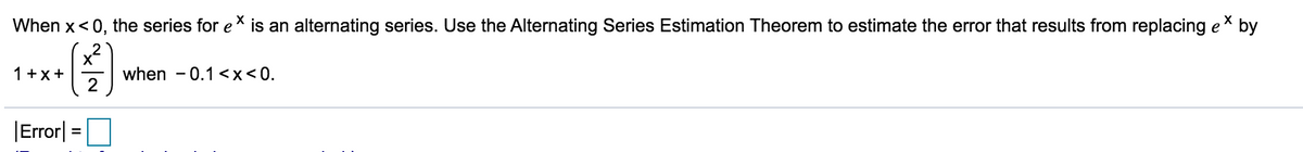 When x<0, the series for e* is an alternating series. Use the Alternating Series Estimation Theorem to estimate the error that results from replacing ex by
x
when - 0.1 <x<0.
2
1+x+
|Error|
