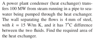 A power plant condenser (heat exchanger) trans-
fers 100 MW from steam running in a pipe to sea-
water being pumped through the heat exchanger.
The wall separating the flows is 4 mm of steel,
with k = 15 W/m K, and it has 7°C difference
between the two fluids. Find the required area of
the heat exchanger.
