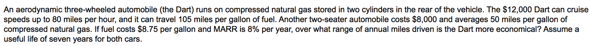 An aerodynamic three-wheeled automobile (the Dart) runs on compressed natural gas stored in two cylinders in the rear of the vehicle. The $12,000 Dart can cruise
speeds up to 80 miles per hour, and it can travel 105 miles per gallon of fuel. Another two-seater automobile costs $8,000 and averages 50 miles per gallon of
compressed natural
useful life of seven years for both cars.
If fuel costs $8.75 per gallon and MARR is 8% per year, over what range of annual miles driven is the Dart more economical? Assume a
gas.
