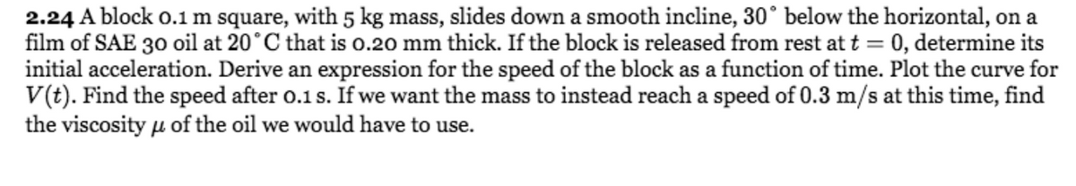 2.24 A block 0.1 m square, with 5 kg mass, slides down a smooth incline, 30° below the horizontal, on a
film of SAE 30 oil at 20°C that is 0.20 mm thick. If the block is released from rest at t = 0, determine its
initial acceleration. Derive an expression for the speed of the block as a function of time. Plot the curve for
V(t). Find the speed after o.1 s. If we want the mass to instead reach a speed of 0.3 m/s at this time, find
the viscosity u of the oil we would have to use.
