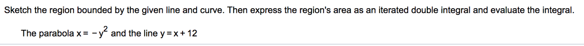 Sketch the region bounded by the given line and curve. Then express the region's area as an iterated double integral and evaluate the integral.
The parabola x = - y and the line y =x+ 12
