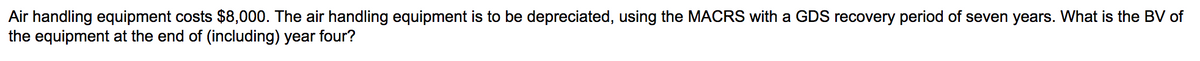 Air handling equipment costs $8,000. The air handling equipment is to be depreciated, using the MACRS with a GDS recovery period of seven years. What is the BV of
the equipment at the end of (including) year four?
