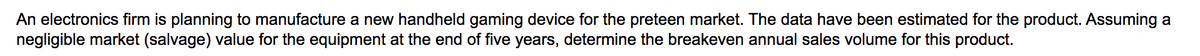An electronics firm is planning to manufacture a new handheld gaming device for the preteen market. The data have been estimated for the product. Assuming a
negligible market (salvage) value for the equipment at the end of five years, determine the breakeven annual sales volume for this product.
