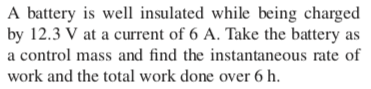 A battery is well insulated while being charged
by 12.3 V at a current of 6 A. Take the battery as
a control mass and find the instantaneous rate of
work and the total work done over 6 h.
