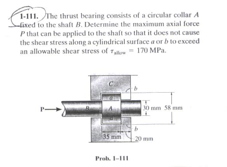 1-111. The thrust bearing consists of a circular collar A
-fixed to the shaft B. Determine the maximum axial force
P that can be applied to the shaft so that it does not cause
the shear stress along a cylindrical surface a or b to exceed
an allowable shear stress of Tallow = 170 MPa.
30 mm 58 mm
B
b.
35 mm
-20 mm
Prob. 1-111
