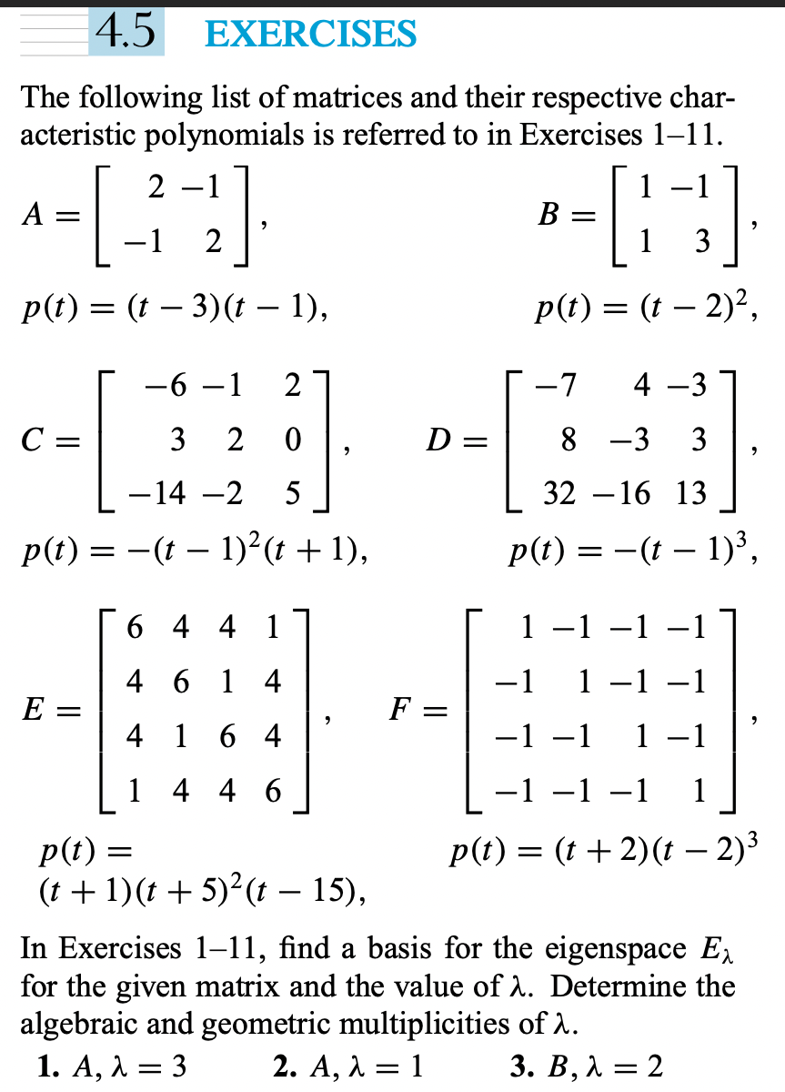 4.5
EXERCISES
The following list of matrices and their respective char-
acteristic polynomials is referred to in Exercises 1–11.
2 –1
A
B =
3
p(t) = (t – 3)(t – 1),
p(t) = (t – 2)²,
-6 –1
-7
4 -3
C =
3 2 0
D =
8 -3
3
-14 -2
5
32 –-16 13
p(t) = -(t – 1)²(t + 1),
p(t) = -(t – 1)³,
6 4 4 1
1
-1 -1
4 6 1 4
-1
1
-1 –1
E
F =
4 1
6 4
-1 –1
1 -1
1 4 4 6
-1 -1 –1 1
p(t) =
(t + 1)(t + 5)²(t – 15),
p(t) = (t +2)(t – 2)3
In Exercises 1–11, find a basis for the eigenspace E,
for the given matrix and the value of A. Determine the
algebraic and geometric multiplicities of A.
1. A, λ3
2. A, λ 1
3. В, А — 2
