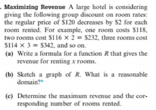 . Maximizing Revenue A large hotel is considering
giving the following group discount on room rates:
the regular price of $120 decreases by $2 for each
room rented. For example, one room costs $118,
two rooms cost $116 × 2 = $232, three rooms cost
S114 x 3 = $342, and so on.
(a) Write a formula for a function R that gives the
revenue for renting x rooms.
(b) Sketch a graph of R. What is a reasonable
domain?"
(c) Determine the maximum revenue and the cor-
responding number of rooms rented.
