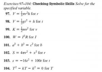 Exercises 97-104: Checking Symbolic Skills Solve for the
specified variable.
97. V = far'h for r
98. V = tgr² + h for t
99. K = tmv² for v
100. W = FR for I
101. a² + b² = ? for b
102. S = 4ar + x² for r
103. s = -161? + 100r for t
104. T – kT – k² = 0 for T
