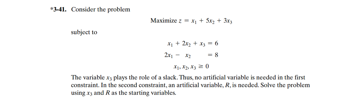 *3-41. Consider the problem
Маximize z %3D X, + 5х, + Зx3
subject to
Х1 + 2x2 + Хз — 6
2x1
X2
= 8
X1, X2, X3 2 0
The variable x3 plays the role of a slack. Thus, no artificial variable is needed in the first
constraint. In the second constraint, an artificial variable, R, is needed. Solve the problem
using x3 and R as the starting variables.
