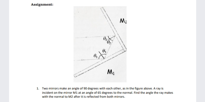 Assignment:
Ma
M1
1. Two mirrors make an angle of 90 degrees with each other, as in the figure above. A ray is
incident on the mirror M1 at an angle of 65 degrees to the normal. Find the angle the ray makes
with the normal to M2 after it is reflected from both mirrors.
