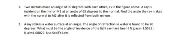 1. Two mirrors make an angle of 90 degrees with each other, as in the figure above. A ray is
incident on the mirror M1 at an angle of 65 degrees to the normal. Find the angle the ray makes
with the normal to M2 after it is reflected from both mirrors.
2. A ray strikes a water surface at an angle. The angle of refraction in water is found to be 20
degrees. What must be the angle of incidence of the light ray have been? N glass= 1.5525 :
N air=1.00029. Use Snell's Law.
