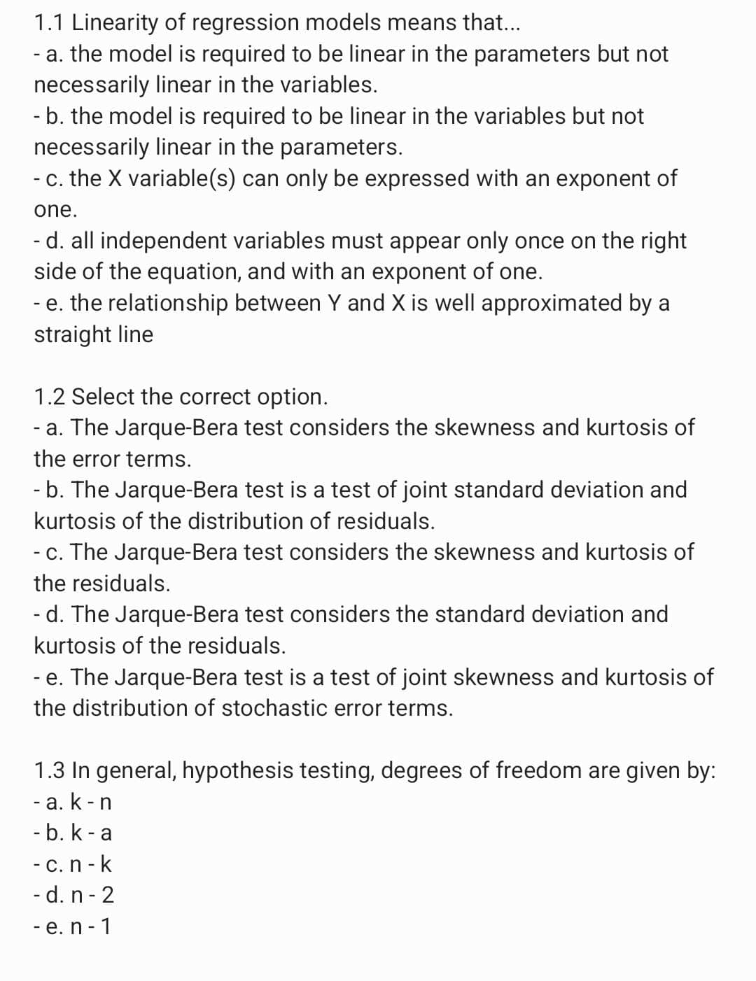 1.1 Linearity of regression models means that...
- a. the model is required to be linear in the parameters but not
necessarily linear in the variables.
- b. the model is required to be linear in the variables but not
necessarily linear in the parameters.
- c. the X variable(s) can only be expressed with an exponent of
one.
- d. all independent variables must appear only once on the right
side of the equation, and with an exponent of one.
- e. the relationship between Y and X is well approximated by a
straight line
1.2 Select the correct option.
- a. The Jarque-Bera test considers the skewness and kurtosis of
the error terms.
- b. The Jarque-Bera test is a test of joint standard deviation and
kurtosis of the distribution of residuals.
- c. The Jarque-Bera test considers the skewness and kurtosis of
the residuals.
-d. The Jarque-Bera test considers the standard deviation and
kurtosis of the residuals.
-e. The Jarque-Bera test is a test of joint skewness and kurtosis of
the distribution of stochastic error terms.
1.3 In general, hypothesis testing, degrees of freedom are given by:
- a. k-n
- b. k-a
- c. n-k
- d. n-2
- e. n-1