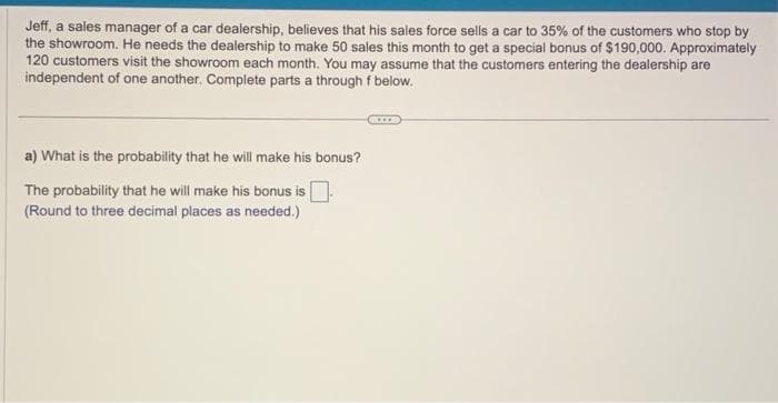 Jeff, a sales manager of a car dealership, believes that his sales force sells a car to 35% of the customers who stop by
the showroom. He needs the dealership to make 50 sales this month to get a special bonus of $190,000. Approximately
120 customers visit the showroom each month. You may assume that the customers entering the dealership are
independent of one another. Complete parts a through f below.
a) What is the probability that he will make his bonus?
The probability that he will make his bonus is
(Round to three decimal places as needed.)