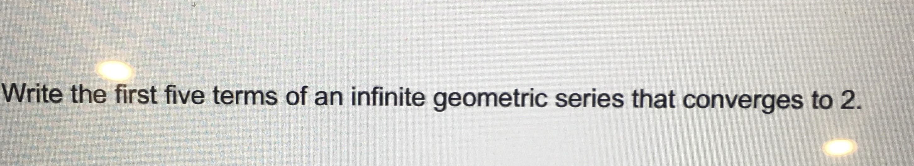 ### Problem Statement from the Image:

**Write the first five terms of an infinite geometric series that converges to 2.**

### Explanation for Educational Website:

This is a mathematical problem that requires identifying the first five terms of an infinite geometric series, which is a sequence where each term is found by multiplying the previous one by a fixed, non-zero number called the common ratio. The series must also converge to a limit of 2.

**Key Concepts:**

1. **Infinite Geometric Series:** 
   - A series of the form \( a + ar + ar^2 + ar^3 + \cdots \), where \( a \) is the first term and \( r \) is the common ratio.
   
2. **Convergence of Geometric Series:**
   - An infinite geometric series \( a + ar + ar^2 + ar^3 + \cdots \) converges if the absolute value of the common ratio \( |r| < 1 \).
   - The sum \( S \) of an infinite geometric series is given by \( S = \frac{a}{1 - r} \) where \( |r| < 1 \).

### Solving the Problem:

Given that the series converges to 2, we use the formula for the sum of an infinite geometric series to set up the equation:
\[ S = \frac{a}{1 - r} = 2 \]

Let's find an example:

1. Choose the first term \( a \) and a common ratio \( r \) such that \( |r| < 1 \).
2. Solve for the values of \( a \) and \( r \) under the condition that \( \frac{a}{1 - r} = 2 \).

One potential solution is:
- Let \( a = 1 \) and \( r = \frac{1}{2} \).

Then the series is:
\[ 1 + \frac{1}{2} + \frac{1}{4} + \frac{1}{8} + \frac{1}{16} + \cdots \]

**First five terms of the series:**
\[ 1, \frac{1}{2}, \frac{1}{4}, \frac{1}{8}, \frac{1}{16} \]

This series converges to 2 because:
\[ \frac{1}{1 - \frac{1}{2