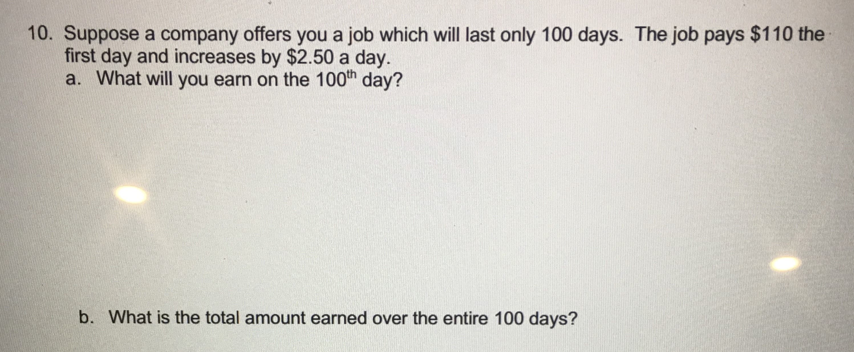 Suppose a company offers you a job which will last only 100 days. The job pays $110 the
first day and increases by $2.50 a day.
a. What will you earn on the 100h day?
