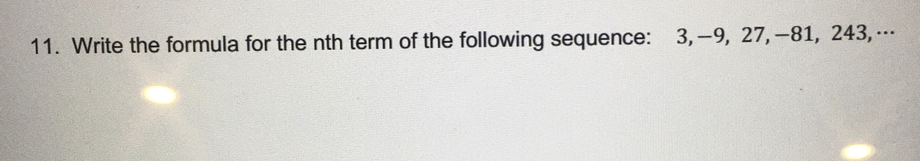 **Question 11: Write the formula for the nth term of the following sequence: 3, -9, 27, -81, 243, ...**

The sequence provided is an alternating geometric sequence. To derive the formula for the nth term, observe the pattern in the sequence. The first term is 3, and each subsequent term is obtained by multiplying the previous term by -3.

Therefore, the nth term \(a_n\) of the sequence can be expressed using the formula:

\[ a_n = 3 \times (-3)^{n-1} \]

This formula will allow you to find any term in the sequence by substituting the position of the term (n) into the formula.

For example:
- To find the first term (\(a_1\)):
  \[ a_1 = 3 \times (-3)^{1-1} = 3 \times 1 = 3 \]
- To find the second term (\(a_2\)):
  \[ a_2 = 3 \times (-3)^{2-1} = 3 \times (-3) = -9 \]

By examining the common ratio and the signs of the terms, it can be confirmed that the sequence will alternate in sign and increase in magnitude as specified by the formula.