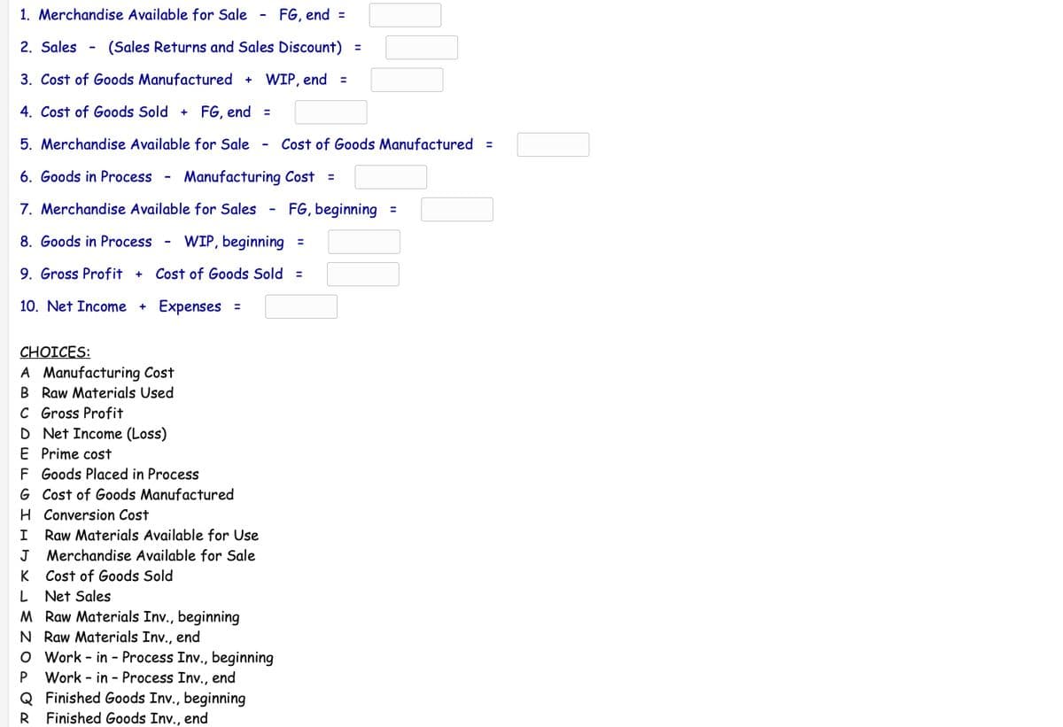 1. Merchandise Available for Sale
- FG, end =
2. Sales
(Sales Returns and Sales Discount) =
%3D
3. Cost of Goods Manufactured + WIP, end =
4. Cost of Goods Sold + FG, end =
5. Merchandise Available for Sale
Cost of Goods Manufactured =
6. Goods in Process
Manufacturing Cost =
%3D
7. Merchandise Available for Sales
FG, beginning =
%3D
8. Goods in Process
WIP, beginning =
%3D
9. Gross Profit +
Cost of Goods Sold
%3D
10. Net Income
Expenses =
%3D
СHOICES:
A Manufacturing Cost
B Raw Materials Used
C Gross Profit
D Net Income (Loss)
E Prime cost
F Goods Placed in Process
G Cost of Goods Manufactured
H Conversion Cost
I
Raw Materials Available for Use
J Merchandise Available for Sale
K Cost of Goods Sold
L Net Sales
M Raw Materials Inv., beginning
N Raw Materials Inv., end
O Work - in - Process Inv., beginning
Work - in - Process Inv.,
end
Q Finished Goods Inv., beginning
R Finished Goods Inv., end
