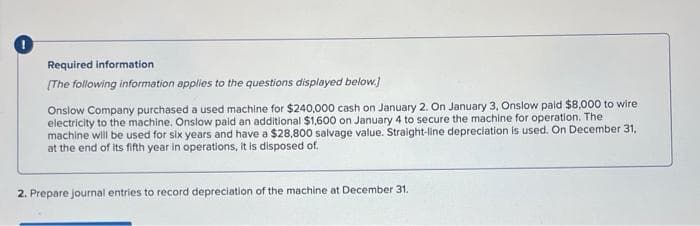 Required information.
[The following information applies to the questions displayed below.]
Onslow Company purchased a used machine for $240,000 cash on January 2. On January 3, Onslow paid $8,000 to wire
electricity to the machine. Onslow paid an additional $1,600 on January 4 to secure the machine for operation. The
machine will be used for six years and have a $28,800 salvage value. Straight-line depreciation is used. On December 31,
at the end of its fifth year in operations, it is disposed of.
2. Prepare journal entries to record depreciation of the machine at December 31.