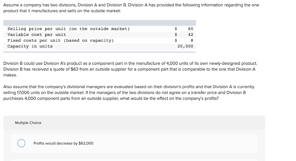 Assume a company has two divisions, Division A and Division B. Division A has provided the following information regarding the one
product that it manufactures and sells on the outside market:
Selling price per unit (on the outside market)
Variable cost per unit
Fixed costs per unit (based on capacity)
Capacity in units.
60
42
8
20,000
Division B could use Division A's product as a component part in the manufacture of 4,000 units of its own newly-designed product.
Division B has received a quote of $63 from an outside supplier for a component part that is comparable to the one that Division A
makes.
Multiple Choice
$
$
$
Also assume that the company's divisional managers are evaluated based on their division's profits and that Division A is currently
selling 17,000 units on the outside market. If the managers of the two divisions do not agree on a transfer price and Division B
purchases 4,000 component parts from an outside supplier, what would be the effect on the company's profits?
Profits would decrease by $62,000