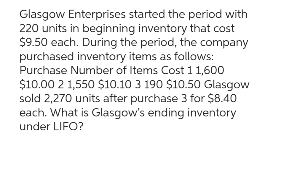 Glasgow Enterprises started the period with
220 units in beginning inventory that cost
$9.50 each. During the period, the company
purchased inventory items as follows:
Purchase Number of Items Cost 1 1,600
$10.00 2 1,550 $10.10 3 190 $10.50 Glasgow
sold 2,270 units after purchase 3 for $8.40
each. What is Glasgow's ending inventory
under LIFO?