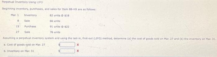 Perpetual Inventory Using LIFO
Beginning inventory, purchases, and sales for Item 88-HX are as follows:
82 units@ $18
66 units
15
91 units $22
27 Sale
76 units
Assuming a perpetual inventory system and using the last-in, first-out (LIFO) method, determine (a) the cost of goods sold on Mar. 27 and (b) the inventory on Mar 31.
a. Cost of goods sold on Mar. 27
X
X
b. Inventory on Mar. 31
Mar. 1
8
Inventory
Sale
Purchase