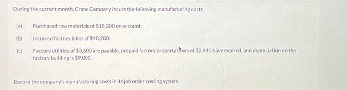 During the current month, Crane Company incurs the following manufacturing costs.
(a)
(b)
(c)
Purchased raw materials of $18,300 on account.
Incurred factory labor of $40,200.
Factory utilities of $3,600 are payable, prepaid factory property taxes of $2,940 have expired, and depreciation on the
factory building is $9,000.
Record the company's manufacturing costs in its job order costing system.