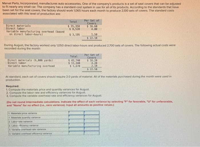 Marvel Parts, Incorporated, manufactures auto accessories. One of the company's products is a set of seat covers that can be adjusted
to fit nearly any small car. The company has a standard cost system in use for all of its products. According to the standards that have
been set for the seat covers, the factory should work 1,065 hours each month to produce 2,130 sets of covers. The standard costs
associated with this level of production are:
Direct materials
Direct labor
Variable manufacturing overhead (based
on direct labor-hours)
Direct materials (6,000 yards)
Direct Labor
Variable manufacturing overhead
Total
$ 35,358
$ 8,528
$ 3,195
During August, the factory worked only 1,050 direct labor-hours and produced 2.700 sets of covers. The following actual costs were
recorded during the month:
Per Set of
Covers
$ 16.68
4.00
Total
$ 43,740
$ 11,340
$5,678
1.58
$ 22.10
1. Materials prion variance
1. Materials quantity variance
2. Labor rate variance
2. Labor afficiency variance
3. Variable overhead rate variance
3. Vanable overhead efficiency variance
Per Set of
Covers
$16.20
4.20
2.10
$ 22.50
At standard, each set of covers should require 2.0 yards of material. All of the materials purchased during the month were used in
production.
Required:
1. Compute the materials price and quantity variances for August.
2. Compute the labor rate and efficiency variances for August.
3. Compute the variable overhead rate and efficiency variances for August,
(Do not round Intermediate calculations, Indicate the effect of each variance by selecting "F" for favorable, "U" for unfavorable,
and "None" for no effect (.e., zero variance). Input all amounts as positive values.)