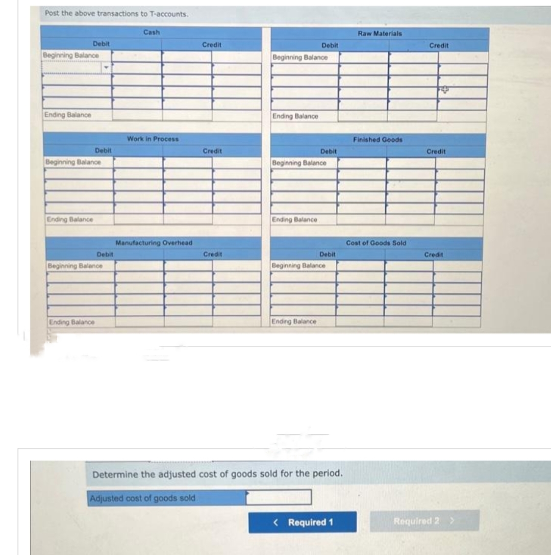 Post the above transactions to T-accounts.
Debit
Beginning Balance
Ending Balance
Beginning Balance
Ending Balance
Debit
Ending Balance
Debit
Beginning Balance
Cash
Work in Process
Manufacturing Overhead
Credit
Credit
Credit
Beginning Balance
Ending Balance
Debit
Ending Balance
Beginning Balance
Debit
Ending Balance
Debit
Beginning Balance
Determine the adjusted cost of goods sold for the period.
Adjusted cost of goods sold.
< Required 1
Raw Materials
Finished Goods
Cost of Goods Sold
Credit
Credit
Credit
Required 2 >