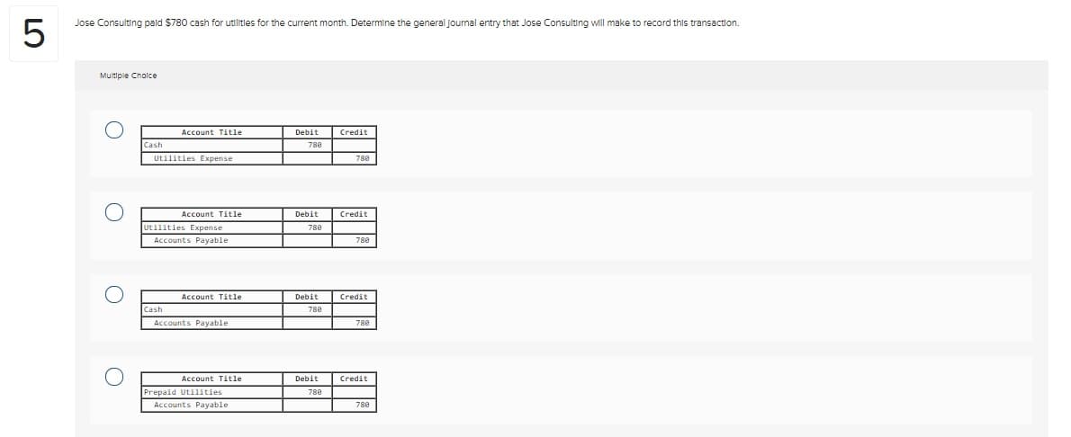 LO
5
Jose Consulting paid $780 cash for utilities for the current month. Determine the general Journal entry that Jose Consulting will make to record this transaction.
Multiple Choice
O
O
O
Cash
Account Title
Utilities Expense
Cash
Account Title
Utilities Expense
Accounts Payable
Account Title
Accounts Payable
Account Title
Prepaid Utilities
Accounts Payable.
Debit
788
Debit
788
Debit
788
Debit
788
Credit
788
Credit
788
Credit
788
Credit
788