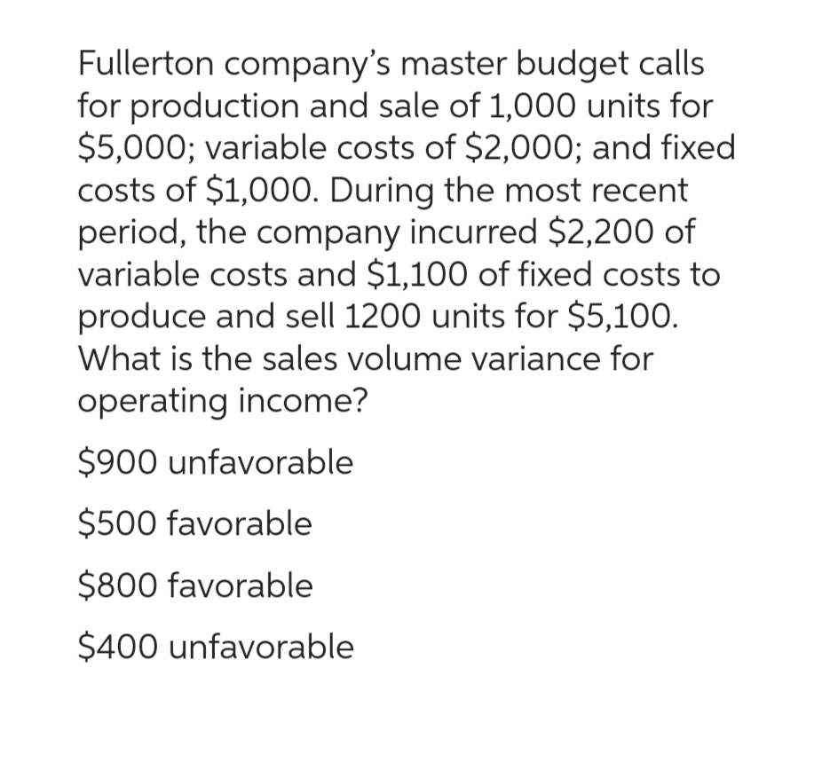 Fullerton company's master budget calls
for production and sale of 1,000 units for
$5,000; variable costs of $2,000; and fixed
costs of $1,000. During the most recent
period, the company incurred $2,200 of
variable costs and $1,100 of fixed costs to
produce and sell 1200 units for $5,100.
What is the sales volume variance for
operating income?
$900 unfavorable
$500 favorable
$800 favorable
$400 unfavorable
