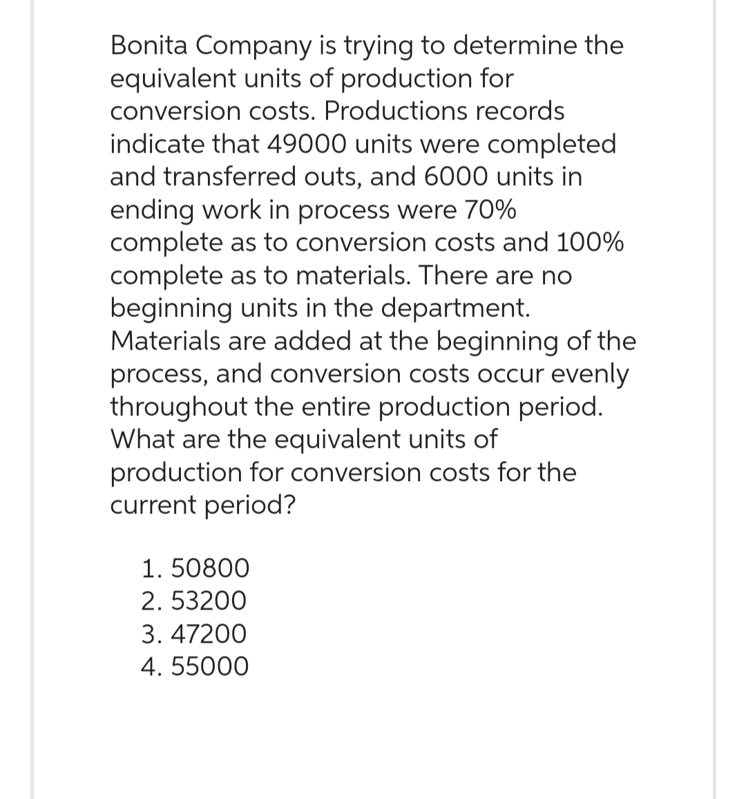 Bonita Company is trying to determine the
equivalent units of production for
conversion costs. Productions records
indicate that 49000 units were completed
and transferred outs, and 6000 units in
ending work in process were 70%
complete as to conversion costs and 100%
complete as to materials. There are no
beginning units in the department.
Materials are added at the beginning of the
process, and conversion costs occur evenly
throughout the entire production period.
What are the equivalent units of
production for conversion costs for the
current period?
1.50800
2.53200
3. 47200
4. 55000