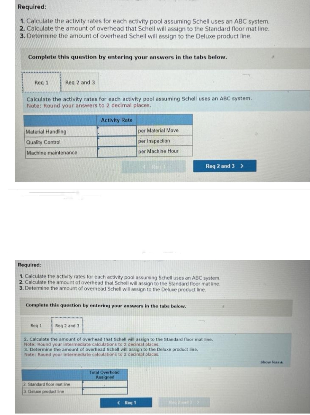 Required:
1. Calculate the activity rates for each activity pool assuming Schell uses an ABC system.
2. Calculate the amount of overhead that Schell will assign to the Standard floor mat line.
3. Determine the amount of overhead Schell will assign to the Deluxe product line.
Complete this question by entering your answers in the tabs below.
Req 1
Req 2 and 3
Calculate the activity rates for each activity pool assuming Schell uses an ABC system.
Note: Round your answers to 2 decimal places.
Activity Rate
Material Handling
Quality Control
Machine maintenance
Req 1
Required:
1. Calculate the activity rates for each activity pool assuming Schell uses an ABC system.
2. Calculate the amount of overhead that Schell will assign to the Standard floor mat line.
3. Determine the amount of overhead Schell will assign to the Deluxe product line.
Complete this question by entering your answers in the tabs below.
Req 2 and 3
per Material Move
per Inspection
per Machine Hour
Rei
2 Standard floor mat line
3. Deluxe product line
2. Calculate the amount of overhead that Schell will assign to the Standard floor mat line.
Note: Round your intermediate calculations to 2 decimal places.
3. Determine the amount of overhead Schell will assign to the Deluxe product line.
Note: Round your intermediate calculations to 2 decimal places.
Total Overhead
Assigned
<Roq 1
Req 2 and 3>
B783 >
Show less A